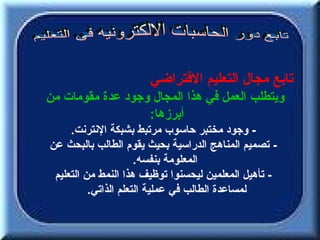 ‫تابع مجال التعليم الفتراضي‬
‫ويتطلب العمل في هذا المجال وجود عدة مقومات من‬
                  ‫أبرزها:‬
     ‫- وجود مختبر حاسوب مرتبط بشبكة النترنت.‬
‫- تصميم المناهج الدراسية بحيث يقوم الطالب بالبحث عن‬
                      ‫المعلومة بنفسه.‬
 ‫- تأهيل المعلمين ليحسنوا توظيف هذا النمط من التعليم‬
          ‫لمساعدة الطالب في عملية التعلم الذاتي.‬
 