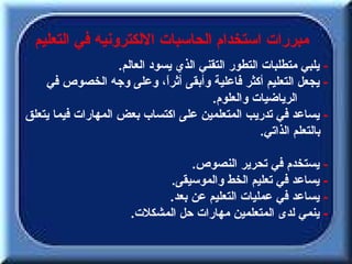‫مبررات استخدام الحاسبات اللكترونيه في التعليم‬
                    ‫- يلبي متطلبات التطور التقني الذي يسود العالم.‬
    ‫- يجعل التعليم أكثر فاعلية وأبقى أثرً، وعلى وجه الخصوص في‬
                               ‫ا‬
                                        ‫الرياضيات والعلوم.‬
‫- يساعد في تدريب المتعلمين على اكتساب بعض المهارات فيما يتعلق‬
                                                    ‫بالتعلم الذاتي.‬

                                  ‫- يستخدم في تحرير النصوص.‬
                              ‫- يساعد في تعليم الخط والموسيقى.‬
                             ‫- يساعد في عمليات التعليم عن بعد.‬
                       ‫- ينمي لدى المتعلمين مهارات حل المشكلت.‬
 