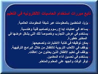 ‫تابع مبررات استخدام الحاسبات اللكترونيه في التعليم‬
       ‫- يز ّد المتعلمين بالمعلومات عبر شبكة المعلومات العالمية.‬
                                                          ‫و‬
         ‫- يساعد في عمليات إبداع رسوم وتصاميم فنية وهندسية.‬
‫- يستخدم في عرض التجارب وخصوص ً تلك التي يشكل عرضها في‬
                         ‫ا‬
                                              ‫المختبر خطورة.‬
                  ‫- يمكن توظيفه في كتابة الختبارات وتصحيحها.‬
  ‫- ُوظف في اللعاب التربوية للطفال من خلل البرامج الترفيهية.‬‫ي‬
               ‫- يوظف في تعليم الطفال الذين يعانون من إعاقات.‬
                              ‫- يستخدم في تحسين أداء المعلمين.‬
                       ‫- توفر الوقت والجهد على المعلم والمتعلم.‬
 
