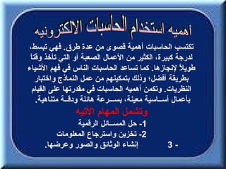 ‫تكتسب الحاسبات أهمية قصوى من عدة طرق. فهي تبسط،‬
 ‫ا‬
 ‫لدرجة كبيرة، الكثير من العمال الصعبة أو التي تأخذ وقت ً‬
‫طوي ً لنجازها. كما تساعد الحاسبات الناس في فهم الشياء‬ ‫ل‬
    ‫بطريقة أفضل؛ وذلك بتمكينهم من عمل النماذج واختبار‬
  ‫النظريات. وتكمن أهميه الحاسبات في مقدرتها على القيام‬
    ‫بأعمال أســاسية معينة، بســـرعة هائلة ودقــة متناهية.‬
                ‫وتشمل المهام التيه‬
              ‫1- حل المســائل الرقمية‬
        ‫2- تخزين واسترجاع المعلومات‬
     ‫إنشاء الوثائق والصور وعرضها.‬              ‫-3‬
 