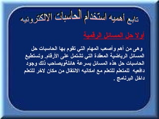 ‫أول حل المسائل الرقمية‬
    ‫. وهى من أهم وأصعب المهام التي تقوم بها الحاسبات حل‬
 ‫المسائل الرياضية المعقدة التي تشتمل على الرقام. وتستطيع‬
 ‫الحاسبات حل هذه المسائل بسرعة هائلةويصاحب ذلك وجود‬
‫دافعيه للمتعلم للتعلم مع امكانيه النتقال من مكان لخر للتعلم‬
                                           ‫داخل البرنامج .‬
 