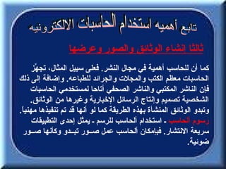 ‫ثالثا إنشاء الوثائق والصور وعرضها‬
      ‫كما أن للحاسب أهمية في مجال النشر. فعلى سبيل المثال، تج ّز‬
       ‫ه‬
‫الحاسبات معظم الكتب والمجلت والجرائد للطباعه. وإضافة إلى ذلك‬
     ‫فإن الناشر المكتبي والناشر الصحفي أتاحا لمستخدمي الحاسبات‬
     ‫الشخصية تصميم وإنتاج الرسائل الخبارية وغيرها من الوثائق.‬
‫وتبدو الوثائق المنشأة بهذه الطريقة كما لو أنها قد تم تنفيذها مهني ً.‬
 ‫ا‬
      ‫رسوم ألحاسب ـ استخدام ألحاسب للرسم ـ يمثل إحدى التطبيقات‬
 ‫سريعة النتشار. فبإمكان ألحاسب عمل صــور تبــدو وكأنها صــور‬
                                                            ‫ضوئية.‬
 