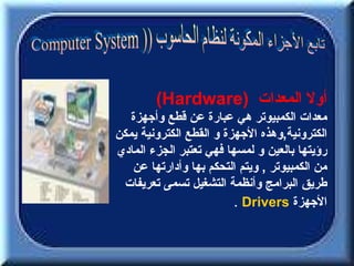 ‫أول المعدات )‪(Hardware‬‬
   ‫معدات الكمبيوتر هي عبارة عن قطع وأجهزة‬
‫الكترونية,وهذه الجهزة و القطع الكترونية يمكن‬
‫رؤيتها بالعين و لمسها فهي تعتبر الجزء المادي‬
   ‫من الكمبيوتر , ويتم التحكم بها وأدارتها عن‬
 ‫طريق البرامج وأنظمة التشغيل تسمى تعريفات‬
                         ‫الجهزة ‪. Drivers‬‬
 