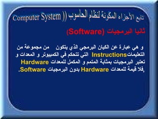 ‫)‪(Software‬‬        ‫ثانيا البرمجيات‬
 ‫و هي عبارة عن الكيان البرمجي الذي يتكون من مجموعة من‬
‫التعليمات‪ Instructions‬التي تتحكم في الكمبيوتر و المعدات و‬
  ‫تعتبر البرمجيات بمثابة المتمم و المكمل للمعدات ‪Hardware‬‬
 ‫,فل قيمة للمعدات ‪ Hardware‬بدون البرمجيات ‪.Software‬‬
 