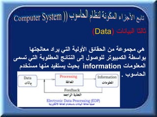 ‫ثالثا البيانات )‪(Data‬‬

      ‫هي مجموعة من الحقائق الولية التي يراد معالجتها‬
‫بواسطة الكمبيوتر للوصول إلى النتائج المطلوبة التي تسمى‬
  ‫المعلومات ‪ information‬بحيث يستفيد منها مستخدم‬
                                             ‫الحاسوب .‬
 