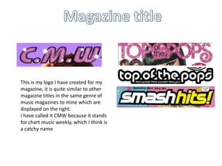 This is my logo I have created for my
magazine, it is quite similar to other
magaizne titles in the same genre of
music magazines to mine which are
displayed on the right.
I have called it CMW because it stands
for chart music weekly, which I think is
a catchy name
 