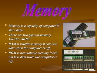    Memory is a capacity of computer to
    store data.
   There are two types of memory
    1.RAM 2.ROM
   RAM is volatile memory it can lose
    data when the computer is off.
   ROM is non-volatile memory it can
    not lose data when the computer is
    off.
 