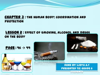 Chapter 3 : The Human Body: Coordination and
Protection


Lesson 2 : Effect of Smoking, Alcohol and Drugs
on the body


Page : 96  99



                                 Done by: lidya A.T
                               Presented to: grade 6
                                     students
 