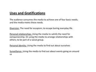 Uses and Gratifications
The audience consumes the media to achieve one of four basic needs;
and the media meets these needs.

Diversion- The need for escapism; to escape boring everyday life.

Personal relationships- Using the media to satisfy the need for
companionship. Or using the media to arrange relationships with
others; to be part of a social group.

Personal identity- Using the media to find out about ourselves

Surveillance- Using the media to find out about events going on around
us
 