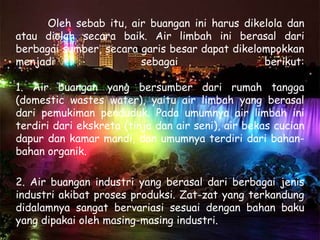 Oleh sebab itu, air buangan ini harus dikelola dan
atau diolah secara baik. Air limbah ini berasal dari
berbagai sumber, secara garis besar dapat dikelompokkan
menjadi                 sebagai                 berikut:

1. Air buangan yang bersumber dari rumah tangga
(domestic wastes water), yaitu air limbah yang berasal
dari pemukiman penduduk. Pada umumnya air limbah ini
terdiri dari ekskreta (tinja dan air seni), air bekas cucian
dapur dan kamar mandi, dan umumnya terdiri dari bahan-
bahan organik.

2. Air buangan industri yang berasal dari berbagai jenis
industri akibat proses produksi. Zat-zat yang terkandung
didalamnya sangat bervariasi sesuai dengan bahan baku
yang dipakai oleh masing-masing industri.
 