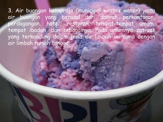 3. Air buangan kotapraja (municipal wastes water) yaitu
air buangan yang berasal dari daerah perkantoran,
perdagangan, hotel, restoran, tempat-tempat umum,
tempat ibadah, dan sebagainya. Pada umumnya zat-zat
yang terkandung dalam jenis air limbah ini sama dengan
air limbah rumah tangga.
 