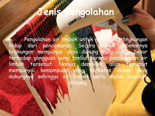 Jenis pengolahan

       Pengolahan air limbah untuk melindungi lingkungan
hidup dari pencemaran. Secara ilmiah sebenarnya
lingkungan mempunyai daya dukung yang cukup besar
terhadap gangguan yang timbul karena pencemaran air
limbah tersebut. Namun demikian, alam tersebut
mempunyai kemampuan yang terbatas dalam daya
dukungnya sehingga air limbah perlu diolah sebelum
                         dibuang.
 