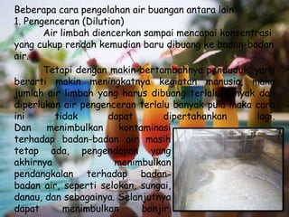Beberapa cara pengolahan air buangan antara lain:
1. Pengenceran (Dilution)
       Air limbah diencerkan sampai mencapai konsentrasi
yang cukup rendah kemudian baru dibuang ke badan-badan
air.
       Tetapi dengan makin bertambahnya penduduk, yang
berarti makin meningkatnya kegiatan manusia, maka
jumlah air limbah yang harus dibuang terlalu banyak dan
diperlukan air pengenceran terlalu banyak pula maka cara
ini      tidak       dapat        dipertahankan      lagi.
Dan     menimbulkan     kontaminasi
terhadap badan-badan air masih
tetap ada, pengendapan yang
akhirnya               menimbulkan
pendangkalan terhadap badan-
badan air, seperti selokan, sungai,
danau, dan sebagainya. Selanjutnya
dapat       menimbulkan      banjir.
 