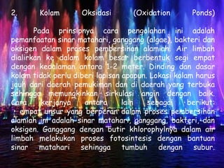 2.      Kolam       Oksidasi        (Oxidation       Ponds)

       Pada prinsipnya cara pengolahan ini adalah
pemanfaatan sinar matahari, ganggang (algae), bakteri dan
oksigen dalam proses pembersihan alamiah. Air limbah
dialirkan ke dalam kolam besar berbentuk segi empat
dengan kedalaman antara 1-2 meter. Dinding dan dasar
kolam tidak perlu diberi lapisan apapun. Lokasi kolam harus
jauh dari daerah pemukiman dan di daerah yang terbuka
sehingga memungkinkan sirkulasi angin dengan baik.
Cara     kerjanya    antara      lain   sebagai     berikut:
 • empat unsur yang berperan dalam proses pembersihan
alamiah ini adalah sinar matahari, ganggang, bakteri, dan
oksigen. Ganggang dengan butir khlorophylnya dalam air
limbah melakukan proses fotosintesis dengan bantuan
sinar matahari sehingga tumbuh dengan subur.
 