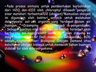 • Pada proses sintesis untuk pembentukan karbohidrat
dari H2O dan CO2 oleh chlorophyl dibawah pengaruh
sinar matahari terbentuk O2 (oksigen). Kemudian oksigen
ini digunakan oleh bakteri aerobik untuk melakukan
dekomposisi zat-zat organik yang terdapat dalam air
buangan.     Disamping     itu    terjadi     pengendapan.
• Sebagai hasilnya nilai BOD dari air limbah tersebut akan
berkurang sehingga relatif aman bila akan dibuang ke
dalam badan-badan air (kali, danau, dan sebagainya).. BOD
adalah singkatan dari Biological Oxygen Demand atau
kebutuhan oksigen biologis untuk memecah bahan buangan
didalam air oleh mikroorganisme.
 