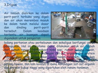 3.Irigasi

Air limbah dialirkan ke dalam
parit-parit terbuka yang digali
dan air akan merembes masuk
ke dalam tanah melalui dasar
dan      dinding    parit-parit
tersebut.     Dalam    keadaan
tertentu air buangan dapat
digunakan untuk pengairan
ladang pertanian atau perkebunan dan sekaligus berfungsi untuk
pemupukan. Hal ini terutama dapat dilakukan untuk air limbah
dari rumah tangga, perusahaan susu sapi, rumah potong hewan,
dan lain-lainnya di mana kandungan zat-zat organik dan protein
cukup tinggi yang diperlukan oleh tanam-tanaman. Dilakukan
untuk air limbah dari rumah tangga, perusahaan susu sapi, rumah
potong hewan, dan lain-lainnya di mana kandungan zat-zat organik
dan protein cukup tinggi yang diperlukan oleh tanam-tanaman.
 