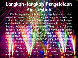 Langkah-langkah Pengelolaan
        Air Limbah
    Pembuangan air limbah baik yang bersumber dari
kegiatan domestik (rumah tangga) maupun industri ke
badan air dapat menyebabkan pencemaran lingkungan
apabila kualitas air limbah tidak memenuhi baku mutu
limbah. Sebagai contoh, mari kita lihat Kota Jakarta.
Jakarta merupakan sebuah ibukota yang amat padat
sehingga letak septic tank, cubluk (balong), dan
pembuangan sampah berdekatan dengan sumber air
tanah. Terdapat sebuah penelitian yang mengemukakan
bahwa 285 sampel dari 636 titik sampel sumber air
tanah telah tercemar oleh bakteri coli. Secara
kimiawi, 75% dari sumber tersebut tidak memenuhi
baku mutu air minum yang parameternya dinilai dari
unsur     nitrat,    nitrit,   besi,   dan   mangan.
 
