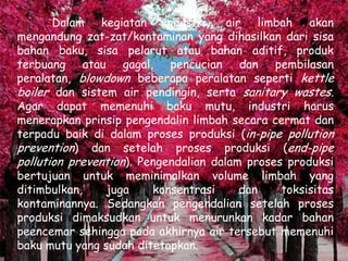 Dalam kegiatan industri, air limbah akan
mengandung zat-zat/kontaminan yang dihasilkan dari sisa
bahan baku, sisa pelarut atau bahan aditif, produk
terbuang atau gagal, pencucian dan pembilasan
peralatan, blowdown beberapa peralatan seperti kettle
boiler dan sistem air pendingin, serta sanitary wastes.
Agar dapat memenuhi baku mutu, industri harus
menerapkan prinsip pengendalin limbah secara cermat dan
terpadu baik di dalam proses produksi (in-pipe pollution
prevention) dan setelah proses produksi (end-pipe
pollution prevention). Pengendalian dalam proses produksi
bertujuan untuk meminimalkan volume limbah yang
ditimbulkan,    juga     konsentrasi     dan    toksisitas
kontaminannya. Sedangkan pengendalian setelah proses
produksi dimaksudkan untuk menurunkan kadar bahan
peencemar sehingga pada akhirnya air tersebut memenuhi
baku mutu yang sudah ditetapkan.
 