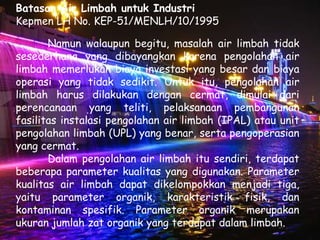 Batasan Air Limbah untuk Industri
Kepmen LH No. KEP-51/MENLH/10/1995

       Namun walaupun begitu, masalah air limbah tidak
sesederhana yang dibayangkan karena pengolahan air
limbah memerlukan biaya investasi yang besar dan biaya
operasi yang tidak sedikit. Untuk itu, pengolahan air
limbah harus dilakukan dengan cermat, dimulai dari
perencanaan yang teliti, pelaksanaan pembangunan
fasilitas instalasi pengolahan air limbah (IPAL) atau unit
pengolahan limbah (UPL) yang benar, serta pengoperasian
yang cermat.
       Dalam pengolahan air limbah itu sendiri, terdapat
beberapa parameter kualitas yang digunakan. Parameter
kualitas air limbah dapat dikelompokkan menjadi tiga,
yaitu parameter organik, karakteristik fisik, dan
kontaminan spesifik. Parameter organik merupakan
ukuran jumlah zat organik yang terdapat dalam limbah.
 