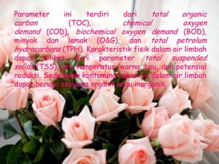 Parameter      ini   terdiri   dari     total    organic
carbon           (TOC),       chemical           oxygen
demand (COD), biochemical oxygen demand (BOD),
minyak dan lemak (O&G), dan total petrolum
hydrocarbons (TPH). Karakteristik fisik dalam air limbah
dapat dilihat dari parameter total suspended
solids (TSS), pH, temperatur, warna, bau, dan potensial
reduksi. Sedangkan kontaminan spesifik dalam air limbah
dapat berupa senyawa organik atau inorganik.
 