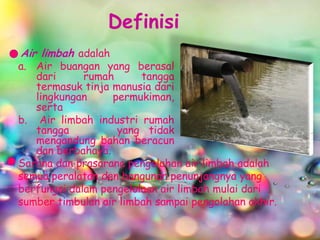 Definisi
Air limbah adalah
a. Air buangan yang berasal
   dari      rumah      tangga
   termasuk tinja manusia dari
   lingkungan     permukiman,
   serta
b. Air limbah industri rumah
   tangga          yang tidak
   mengandung bahan beracun
   dan berbahaya.
Sarana dan prasarana pengolahan air limbah adalah
semua peralatan dan bangunan penunjangnya yang
berfungsi dalam pengelolaan air limbah mulai dari
sumber timbulan air limbah sampai pengolahan akhir.
 