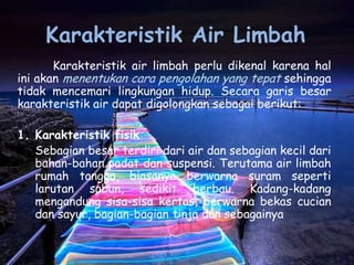 Karakteristik Air Limbah
       Karakteristik air limbah perlu dikenal karena hal
ini akan menentukan cara pengolahan yang tepat sehingga
tidak mencemari lingkungan hidup. Secara garis besar
karakteristik air dapat digolongkan sebagai berikut:

1. Karakteristik fisik
   Sebagian besar terdiri dari air dan sebagian kecil dari
   bahan-bahan padat dan suspensi. Terutama air limbah
   rumah tangga, biasanya berwarna suram seperti
   larutan sabun, sedikit berbau. Kadang-kadang
   mengandung sisa-sisa kertas, berwarna bekas cucian
   dan sayur, bagian-bagian tinja dan sebagainya
 