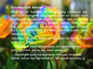 2. Karakteristik kimiawi
   Biasanya air buangan ini mengandung campuran zat-
   zat kimia anorganik yang berasal dari air bersih serta
   bermacam-macam zat organik berasal dari penguraian
   tinja, urine dan sampah sampah lainnya. Oleh sebab
   itu pada umumnya bersifat basa pada waktu masih
   baru dan cenderung ke asam apabila sudah mulai
   membusuk.
   Substansi organik dalam air buangan terdiri dari dua
   gabungan, yakni:
   - Gabungan yang mengandung nitrogen, misalnya
   urea, protein, amine dan asam amino.
   - Gabungan yang mengandung nitrogen, misalnya
   lemak, sabun dan karbohidrat, termasuk selulosa.
 