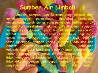 Sumber Air Limbah
      Limbah, sampah, dan kotoran yang berasal dari
rumah    tangga,   perusahaan,   dan/atau   kendaraan
merupakan masalah serius yang perlu diperhatikan untuk
menciptakan kesehatan lingkungan. Pembuangan sampah
rumah tangga dibiasakan pada tempat sampah, karena itu
tempat sampah seharusnya selalu tersedia di lingkungan
rumah tempat tinggal sesuai dengan jenisnya, sampah
basah (garbage), sampah kering (rubbish), dan sisa-sisa
industri (industrial waste). Selain itu, kebiasaan
meludah, buang air kecil dan besar (human excreta), air
limbah (sewage) juga harus dikelola dengan baik agar
tidak mengganggu kesehatan lingkungan. Sampah yang
tidak dikelola dengan baik dapat menjadi sarang hewan
penyebar penyakit dan bau yang tidak sedap.
 