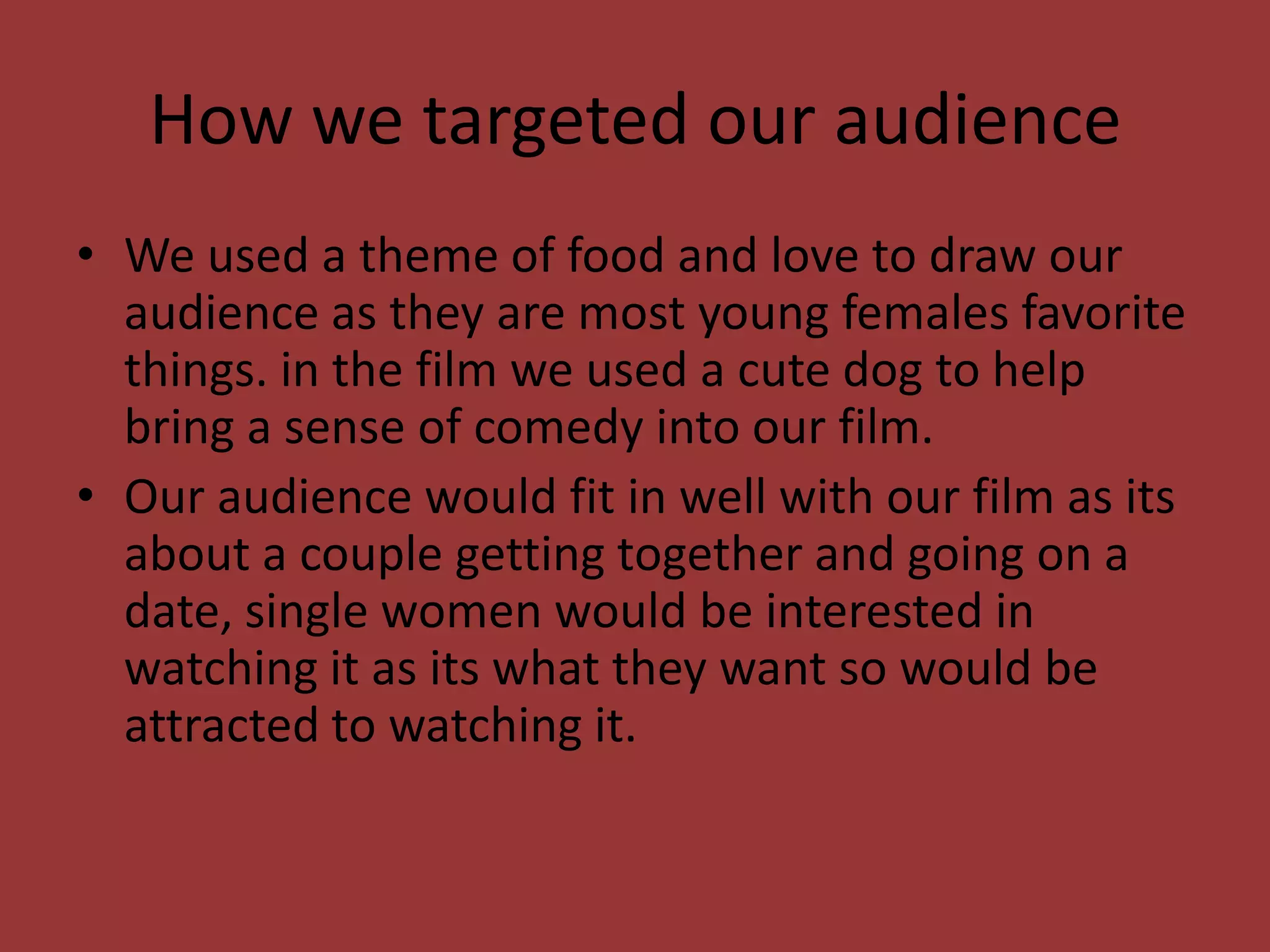 How we targeted our audience
• We used a theme of food and love to draw our
  audience as they are most young females favorite
  things. in the film we used a cute dog to help
  bring a sense of comedy into our film.
• Our audience would fit in well with our film as its
  about a couple getting together and going on a
  date, single women would be interested in
  watching it as its what they want so would be
  attracted to watching it.
 