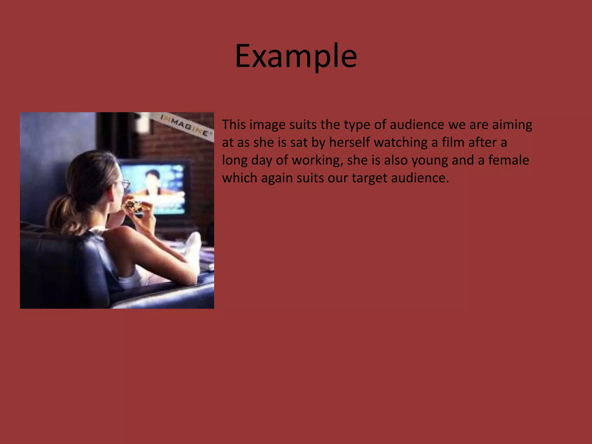 Example
This image suits the type of audience we are aiming
at as she is sat by herself watching a film after a
long day of working, she is also young and a female
which again suits our target audience.
 