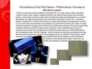 Conventions of the Pop Genre – Performance, Concept or
Narrative based.
I tried to incorporate all three different concepts into our music videos. After watching a
number of pop music videos I realized that they are mainly Performance and narrative
based, as the artist is trying to tell a story through the acting and performance. In a lot of
pop videos the artist sings directly to the camera for example in Pixie Lott’s – All about
tonight, roughly 95% of shots are narrative or performance based. We decided to use this
in our music video and primarily use narrative and performance shots, Our video is mainly
narrative however includes many shots that are performance based. The reason behind the
narrative shots was to tell the story to the audience, it was important that we got our
narrative across and I do not believe this would have been done by mostly performance
and conceptual shots. We did, however, want to include at least one conceptual shot and
this was done through the use of tic tacs imaging drugs, we used the ‘drug’ scene, which
we found very difficult to film, what we achieved was not as realistic as we had hoped
for and this is something that if given more time, we
would re-film and perhaps change the conceptual shot.
 
