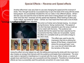 Special Effects – Reverse and Speed effects
Another effect that I was very keen to use was changing the speed and the reversal of
shots. This I thought would be a successful way to sync the beat of the song with the shots
being played, we successfully included this into our video in two different places. What I
did was copy and past the shot so that the same shot is being played over again. Every
other shot was then ‘reversed’ and the speed was fastened. When looking at other pop
music videos, we looked at ‘Usher – Climax’ as I had heard that there were a lot of shots
where speed had been adjusted.
This effect was used to give the
impression that she is picking the
leaves off the flower, a typical shot
where the young girl says ‘Love me,
Love me not’ which links with the
narrative of the story
Using this effect not only helped me with the editing and syncing the shots with the music but it
also creates an energy that interacts with the audience and keeps them entertained. The shot
was made to represent a heartbeat as it is synced with the music. When shown, a number of
people have said that this was very successful and they enjoyed it. Therefore by including these
effects we have successfully used this particular convention of a pop music video.
This shot is of Usher and a female kissing, it is shown
during the lyrics ‘Going nowhere fast’. The speed of
this shot has been adjusted to give the song a build up
and to match with the lyrics, The audience can
instantly tell that the speed has been adjusted as the
movements that they make are not possible, it gives
the effect of a complete build up and adds energy to
the other shots.
“Going nowhere fast”
 