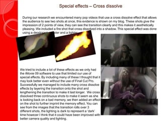 Special effects – Cross dissolve
During our research we encountered many pop videos that use a cross dissolve effect that allows
the audience to see two shots at once, this evidence is shown on my blog. These shots give the
impression of 2 points of view, they can see the transition clearly and this makes it aesthetically
pleasing. We included a fire shot that cross dissolved into a shadow. This special effect was done
using a deodorant canister and a lighter.
We tried to include a lot of these effects as we only had
the iMovie 09 software to use that limited our use of
special effects. By including many of these I thought that it
may look better even without the use of Final Cut Pro.
Successfully we managed to include many cross dissolve
effects by layering the transition onto the shot and
lengthening the transition to make it last longer. We cross
dissolved three continuous shots to make it seem as she
is looking back on a bad memory, we then added an effect
on the shot to further imprint the memory effect. You can
see from the images that the transition rolls over 3
different shots, the lighting is dark to represent a ‘dark’
time however I think that it could have been improved with
better camera quality and lighting.
 