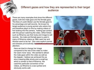Different gazes and how they are represented to their target
audience
There are many examples that show the different
gazes, both the male gaze and the female gaze.
The likes of Justin Bieber use the female gaze to
his advantage and sell records. He knows his
target audience is young women who adore him
and therefore plays on this by making videos of
him looking into the camera, holding eye contact
with the person watching the video. Other Artists
such as Rihanna use their body and image to sell
records, the male and female gaze is used in
many of Rihanna videos as ‘Men want her and
Women want to be her’. She uses explicit scenes
and dresses provocatively to catch the audiences
attention.
Here we tried to change her image
compared to the rest of the video to make
her seem more ‘sexy’. We wanted to attract
the male gaze within the video as well as
the digipak. I believe we achieved this as
she is wearing little shorts and a small top
which is similar to that of Rihanna. We
used this particular convention of her
videos, as Rihanna is a sex symbol and
obviously works well.
 