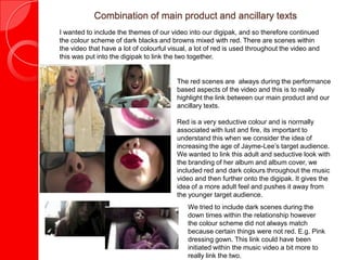 Combination of main product and ancillary texts
I wanted to include the themes of our video into our digipak, and so therefore continued
the colour scheme of dark blacks and browns mixed with red. There are scenes within
the video that have a lot of colourful visual, a lot of red is used throughout the video and
this was put into the digipak to link the two together.
The red scenes are always during the performance
based aspects of the video and this is to really
highlight the link between our main product and our
ancillary texts.
Red is a very seductive colour and is normally
associated with lust and fire, its important to
understand this when we consider the idea of
increasing the age of Jayme-Lee’s target audience.
We wanted to link this adult and seductive look with
the branding of her album and album cover, we
included red and dark colours throughout the music
video and then further onto the digipak. It gives the
idea of a more adult feel and pushes it away from
the younger target audience.
We tried to include dark scenes during the
down times within the relationship however
the colour scheme did not always match
because certain things were not red. E.g. Pink
dressing gown. This link could have been
initiated within the music video a bit more to
really link the two.
 