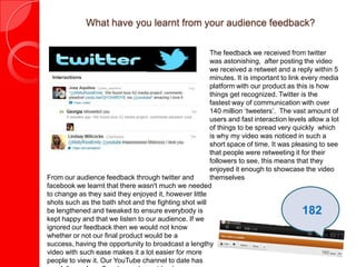 What have you learnt from your audience feedback?
The feedback we received from twitter
was astonishing, after posting the video
we received a retweet and a reply within 5
minutes. It is important to link every media
platform with our product as this is how
things get recognized. Twitter is the
fastest way of communication with over
140 million ‘tweeters’. The vast amount of
users and fast interaction levels allow a lot
of things to be spread very quickly which
is why my video was noticed in such a
short space of time. It was pleasing to see
that people were retweeting it for their
followers to see, this means that they
enjoyed it enough to showcase the video
themselvesFrom our audience feedback through twitter and
facebook we learnt that there wasn't much we needed
to change as they said they enjoyed it, however little
shots such as the bath shot and the fighting shot will
be lengthened and tweaked to ensure everybody is
kept happy and that we listen to our audience. If we
ignored our feedback then we would not know
whether or not our final product would be a success,
having the opportunity to broadcast a lengthy video
with such ease makes it a lot easier for more people
to view it. Our YouTube channel to date has one
182
 