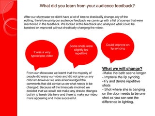 What did you learn from your audience feedback?
After our showcase we didnt have a lot of time to drastically change any of the editing,
therefore using our audience feedback we came up with a list of scenes that were
mentioned in the feedback. We looked at the feedback and analysed what could be
tweaked or improved without drastically changing the video.
It was a very
typical pop video
Some shots were
slightly too
repetitive
Could improve on
lip syncing
From our showcase we learnt that the majority of
people did enjoy our video and did not give us any
criticism however we also acknowledged the
comments that did advise us on what needs to be
changed: Because of the timescale involved we
decided that we would not make any drastic changes
but try to tweak bits here and there to make our video
more appealing and more successful.
What we will change?
-Make the bath scene longer
- Improve the lip syncing
-Try and delete repetitive
shots
- Shot where she is banging
on the door needs to be one
shot as you can see the
difference in lighting.
 