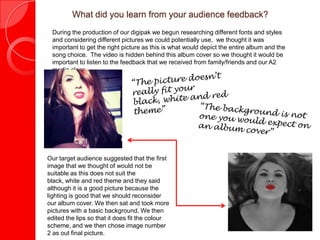 What did you learn from your audience feedback?
During the production of our digipak we begun researching different fonts and styles
and considering different pictures we could potentially use, we thought it was
important to get the right picture as this is what would depict the entire album and the
song choice. The video is hidden behind this album cover so we thought it would be
important to listen to the feedback that we received from family/friends and our A2
media class.
Our target audience suggested that the first
image that we thought of would not be
suitable as this does not suit the black,
white and red theme and they said although
it is a good picture because the lighting is
good that we should reconsider our album
cover. We then sat and took more pictures
with a basic background. We then edited the
lips so that it does fit the colour scheme,
and we then chose image number 2 as out
final picture.
 