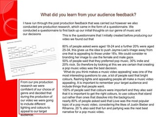 What did you learn from your audience feedback?
I have run through the post production feedback that was carried out however we also
conducted pre production research, which came in the form of a questionnaire. We
conducted a questionnaire to first back up our initial thoughts on our genre of music and
our decisions This is the questionnaire that I initially created before producing our
video we found out that
80% of people asked were aged 18-24 and a further 20% were aged
25-34, this gives us the idea to push Jayme-Lee's image away from
one that is appealing to those under 18's. We could consider re
branding her image to use the female and male gaze.
50% of people said that they preferred pop music, 30% indie and
20% rock. So therefore by looking at this we are certain that creating
a pop music video was the best decision.
‘What do you think makes a music video appealing’ was one of the
most interesting questions to use, a lot of people said that bright
colours, flashing lights and appealing people all make a music video
appealing. It is important to remember your target audience and
include things that people want.
100% of people said that colours were important and they also said
that it is important to get the right colours, to use colours that stand
out rather than ones that dissolve into the background.
nearly 80% of people asked said that Love was the most popular
topic of a pop music video, considering the likes of Justin Bieber and
Rihanna. 20 % also said that fun and partying was the next best
narrative for a pop music video.
From our pre production
research we were
confident of our choice of
genre and decided that
during the production of
our video we were going
to include different
lighting and colours to
appeal to our target
audience.
 