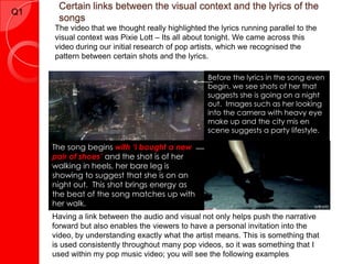 Certain links between the visual context and the lyrics of the
songs
Q1
The video that we thought really highlighted the lyrics running parallel to the
visual context was Pixie Lott – Its all about tonight. We came across this
video during our initial research of pop artists, which we recognised the
pattern between certain shots and the lyrics.
Before the lyrics in the song even
begin, we see shots of her that
suggests she is going on a night
out. Images such as her looking
into the camera with heavy eye
make up and the city mis en
scene suggests a party lifestyle.
The song begins with ‘I bought a new
pair of shoes’ and the shot is of her
walking in heels, her bare leg is
showing to suggest that she is on an
night out. This shot brings energy as
the beat of the song matches up with
her walk.
Having a link between the audio and visual not only helps push the narrative
forward but also enables the viewers to have a personal invitation into the
video, by understanding exactly what the artist means. This is something that
is used consistently throughout many pop videos, so it was something that I
used within my pop music video; you will see the following examples
 