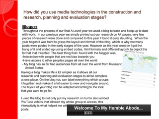 How did you use media technologies in the construction and
research, planning and evaluation stages?
Blogger
Throughout the process of our final A Level year we used a blog to track and keep up to date
with work. In our previous year we simply printed out our research on A4 pages, very few
pieces of research were done and compared to this year I found it quite daunting. When the
year began it was hard to grasp the layout and format of the blog, which is why not many
posts were posted in the early stages of the year. However as the year went on I got the
hang of it and ended up using embed codes, html formats and different layouts to depict the
format that I wanted. The best thing that i found with the blogger was
-Interaction with people that are not bias towards you
-Have access to other peoples pages all over the world
- My blog has so far had audiences from all over the world from Russia to the
United States
Having a blog makes life a lot simpler as it allows all our
research and planning and evaluation stages to all be complete
at one place. On the blog you can label everything which groups
it together and makes it a lot easier to view and navigate around.
The layout of your blog can be adapted according to the look
that you want to go for.
I used the blog to not only put my research on but to also embed
YouTube videos that allowed my whole group to access, this
interactivity is what helped me with lots of different and varied
posts.
 
