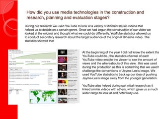 How did you use media technologies in the construction and
research, planning and evaluation stages?
During our research we used YouTube to look at a variety of different music videos that
helped us to decide on a certain genre. Once we had begun the construction of our video we
looked at the original and thought what we could do differently. YouTube statistics allowed us
to conduct secondary research about the target audience of the original Rihanna video. The
statistics showed that
At the beginning of the year I did not know the extent tha
YouTube could do., the statistics channel of each
YouTube video enable the viewer to see the amount of
views and the whereabouts of this view, this was used
during the production as this is something that we used t
challenge the conventions of Jayme-Lee’s image. We
used YouTube statistics to back up our idea of pushing
Jayme-Lee’s image away from the younger generation.
YouTube also helped during our initial research as it
linked similar videos with others, which gave us a much
wider range to look at and potentially use.
 