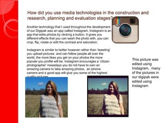 How did you use media technologies in the construction and
research, planning and evaluation stages?
Another technology that I used throughout the development
of our Digipak was an app called Instagram. Instagram is an
app that edits photos by clicking a button. It gives you
different effects that you can wash the photo with, you can
crop, flip, rotate or edit the contrast and saturation.
Instagram is similar to twitter however rather than ‘tweeting’
you upload pictures and can follow people all over the
world, the more likes you get on your photos the more
popular you profile will be. Instagram encourages a ‘citizen
photographer’ nowadays you do not have to own an
amazing camera to take amazing photos, an iphone
camera and a good app will give you some of the highest
quality pictures.
This picture was
edited using
Instagram, many
of the pictures in
our digipak were
edited using
Instagram
 