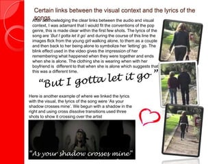 Certain links between the visual context and the lyrics of the
songs “After acknowledging the clear links between the audio and visual
context, I was adamant that I would fit the conventions of the pop
genre, this is made clear within the first few shots. The lyrics of the
song are ‘But I gotta let it go’ and during the course of this line the
images flick from the young girl walking alone, to them as a couple
and then back to her being alone to symbolize her ‘letting’ go. The
blink effect used in the video gives the impression of her
remembering what happened when they were together and ends
when she is alone. The clothing she is wearing when with her
boyfriend is different to that when she is alone which suggests that
this was a different time.
Here is another example of where we linked the lyrics
with the visual, the lyrics of the song were ‘As your
shadow crosses mine’. We begun with a shadow in the
right and using cross dissolve transitions used three
shots to show it crossing over the artist
“As your shadow crosses mine”
 