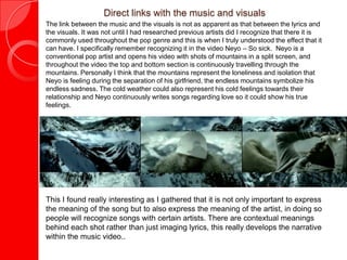 Direct links with the music and visuals
The link between the music and the visuals is not as apparent as that between the lyrics and
the visuals. It was not until I had researched previous artists did I recognize that there it is
commonly used throughout the pop genre and this is when I truly understood the effect that it
can have. I specifically remember recognizing it in the video Neyo – So sick. Neyo is a
conventional pop artist and opens his video with shots of mountains in a split screen, and
throughout the video the top and bottom section is continuously travelling through the
mountains. Personally I think that the mountains represent the loneliness and isolation that
Neyo is feeling during the separation of his girlfriend, the endless mountains symbolize his
endless sadness. The cold weather could also represent his cold feelings towards their
relationship and Neyo continuously writes songs regarding love so it could show his true
feelings.
- Neyo: one in a million - Neyo: Mad - Neyo: Closer - Neyo: Sexy Love
This I found really interesting as I gathered that it is not only important to express
the meaning of the song but to also express the meaning of the artist, in doing so
people will recognize songs with certain artists. There are contextual meanings
behind each shot rather than just imaging lyrics, this really develops the narrative
within the music video..
 