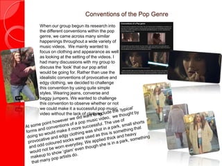 Conventions of the Pop Genre
When our group begun its research into
the different conventions within the pop
genre, we came across many similar
happenings throughout a wide variety of
music videos. We mainly wanted to
focus on clothing and appearance as well
as looking at the setting of the videos. I
had many discussions with my group to
discuss the ‘look’ that our pop artist
would be going for. Rather than use the
idealistic conventions of provocative and
edgy clothing, we decided to challenge
this convention by using quite simple
styles. Wearing jeans, converse and
baggy jumpers. We wanted to challenge
this convention to observe whether or not
we could make it a successful pop music
video without the lack of clothing.
 