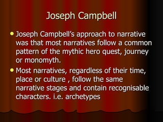 Joseph Campbell
 Joseph Campbell’s approach to narrative
  was that most narratives follow a common
  pattern of the mythic hero quest, journey
  or monomyth.
 Most narratives, regardless of their time,
  place or culture , follow the same
  narrative stages and contain recognisable
  characters. i.e. archetypes
 