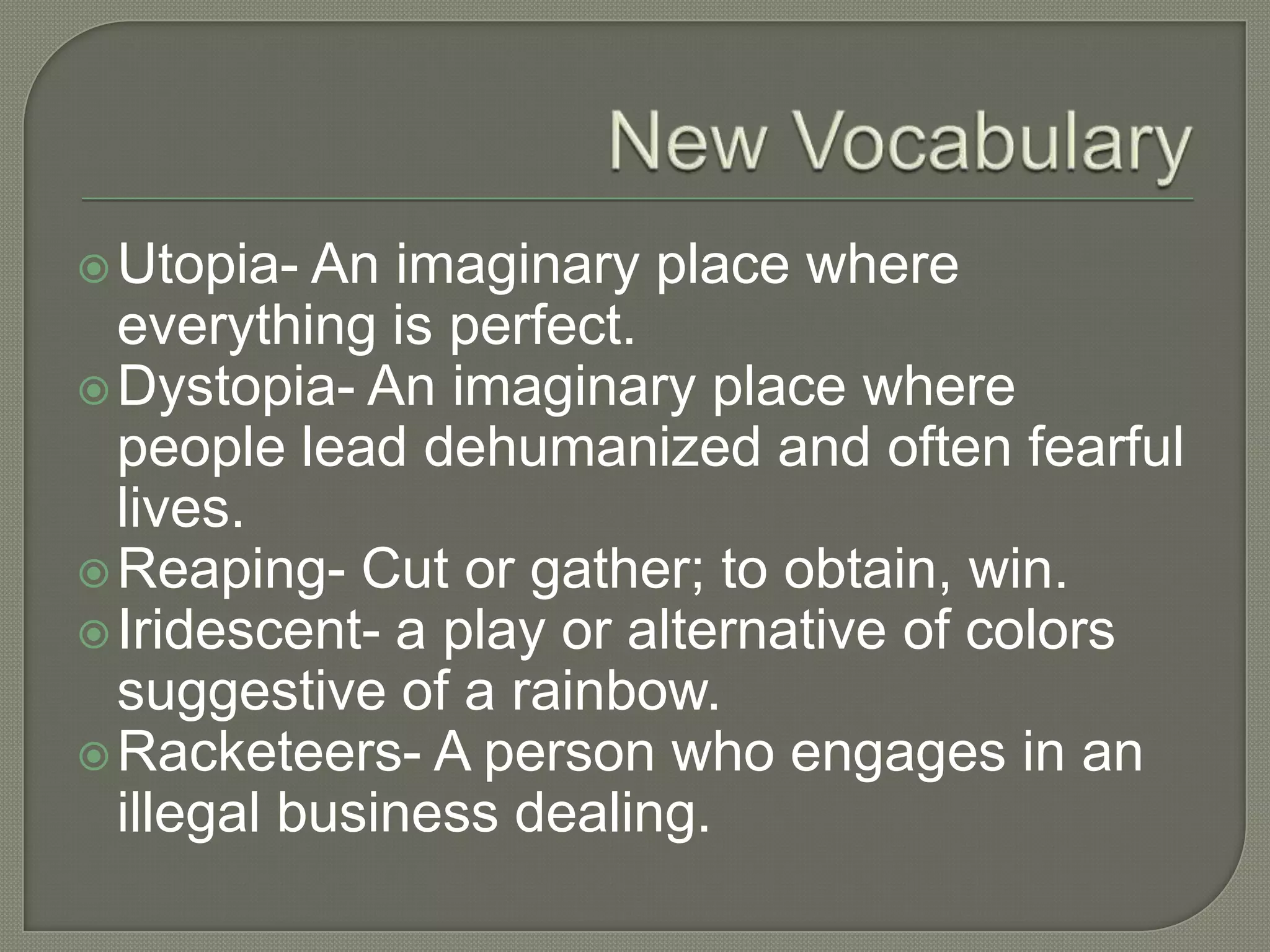 Utopia-  An imaginary place where
  everything is perfect.
 Dystopia- An imaginary place where
  people lead dehumanized and often fearful
  lives.
 Reaping- Cut or gather; to obtain, win.
 Iridescent- a play or alternative of colors
  suggestive of a rainbow.
 Racketeers- A person who engages in an
  illegal business dealing.
 