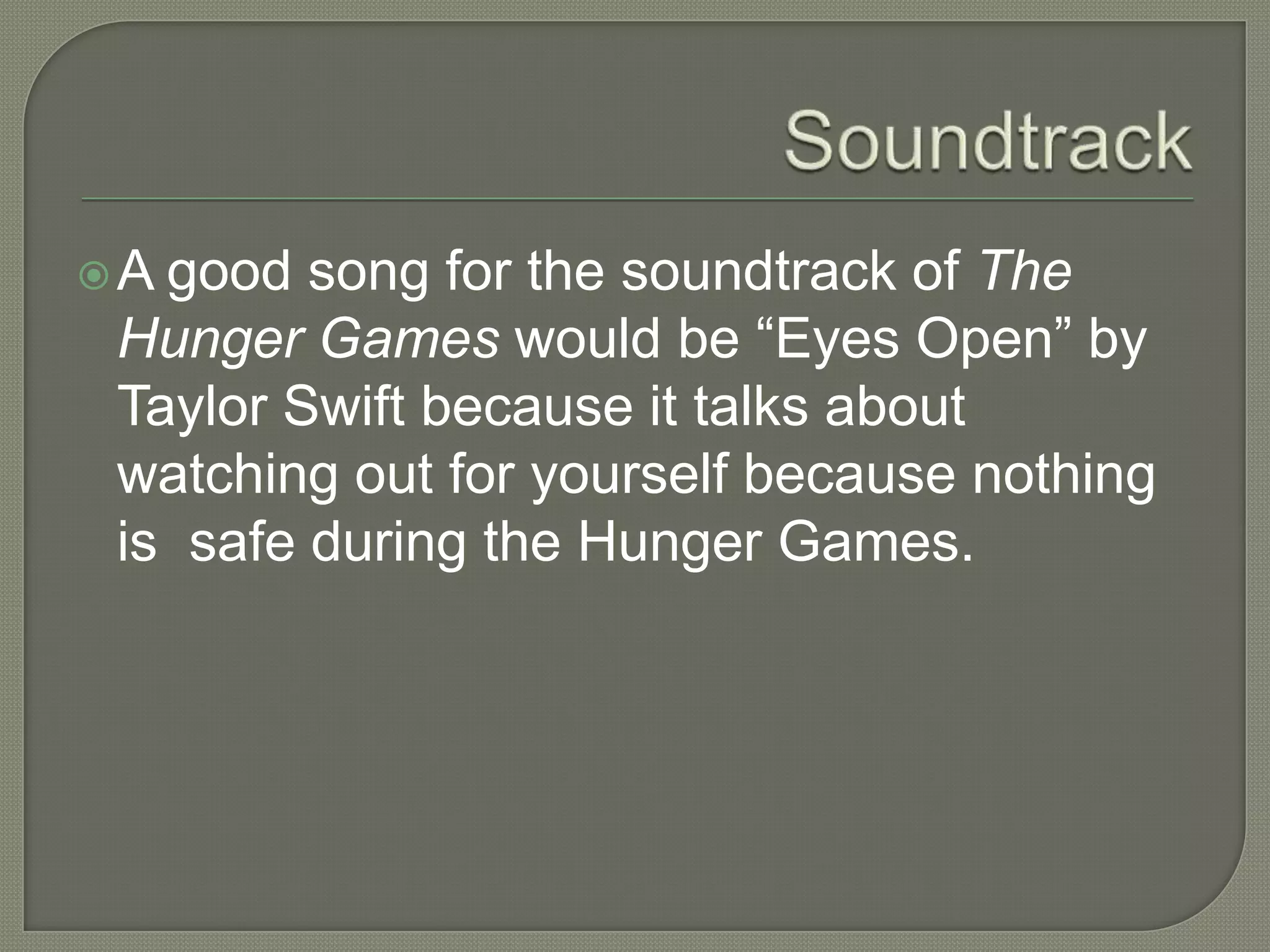 A good song for the soundtrack of The
 Hunger Games would be “Eyes Open” by
 Taylor Swift because it talks about
 watching out for yourself because nothing
 is safe during the Hunger Games.
 