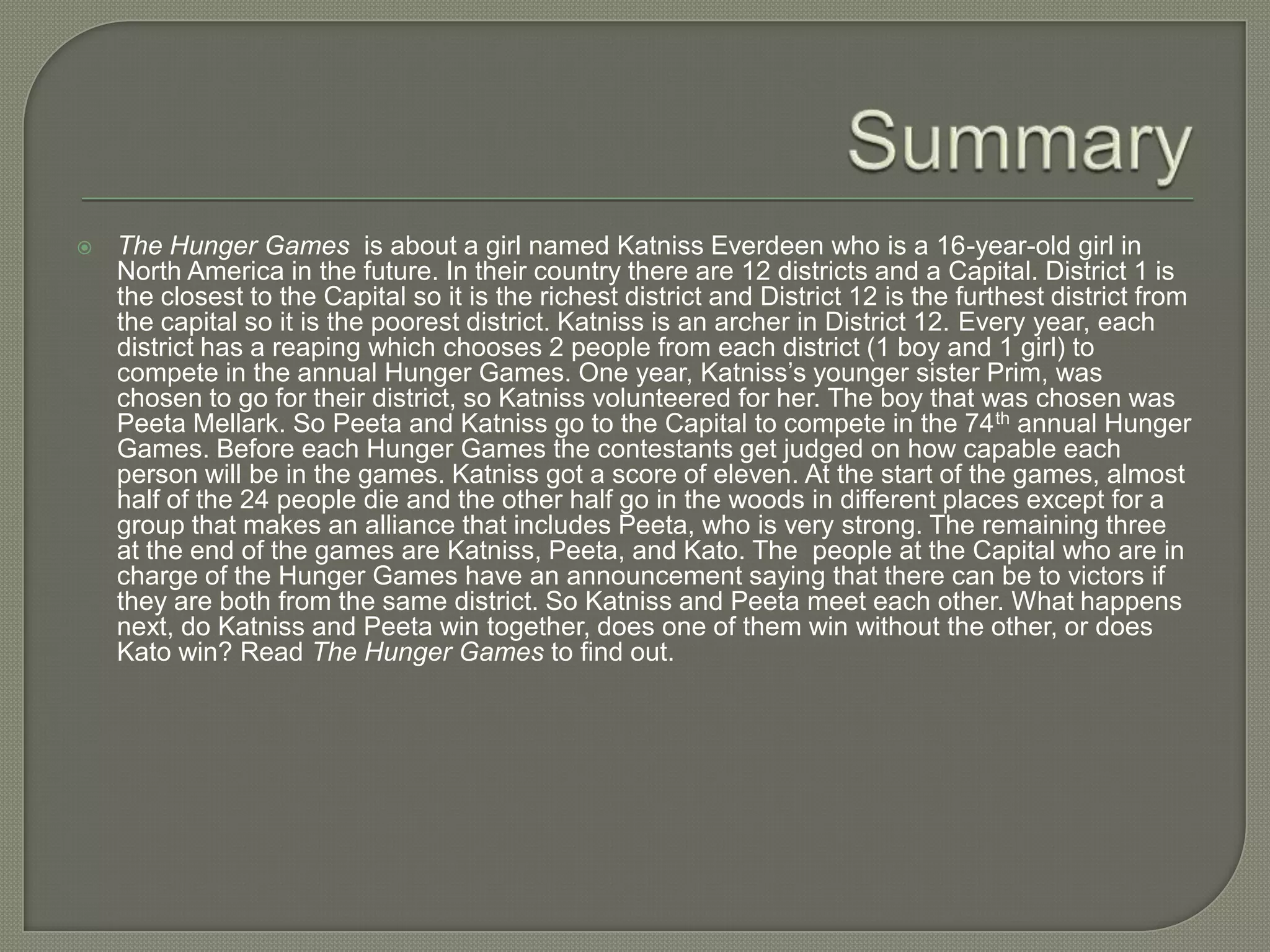    The Hunger Games is about a girl named Katniss Everdeen who is a 16-year-old girl in
    North America in the future. In their country there are 12 districts and a Capital. District 1 is
    the closest to the Capital so it is the richest district and District 12 is the furthest district from
    the capital so it is the poorest district. Katniss is an archer in District 12. Every year, each
    district has a reaping which chooses 2 people from each district (1 boy and 1 girl) to
    compete in the annual Hunger Games. One year, Katniss’s younger sister Prim, was
    chosen to go for their district, so Katniss volunteered for her. The boy that was chosen was
    Peeta Mellark. So Peeta and Katniss go to the Capital to compete in the 74 th annual Hunger
    Games. Before each Hunger Games the contestants get judged on how capable each
    person will be in the games. Katniss got a score of eleven. At the start of the games, almost
    half of the 24 people die and the other half go in the woods in different places except for a
    group that makes an alliance that includes Peeta, who is very strong. The remaining three
    at the end of the games are Katniss, Peeta, and Kato. The people at the Capital who are in
    charge of the Hunger Games have an announcement saying that there can be to victors if
    they are both from the same district. So Katniss and Peeta meet each other. What happens
    next, do Katniss and Peeta win together, does one of them win without the other, or does
    Kato win? Read The Hunger Games to find out.
 